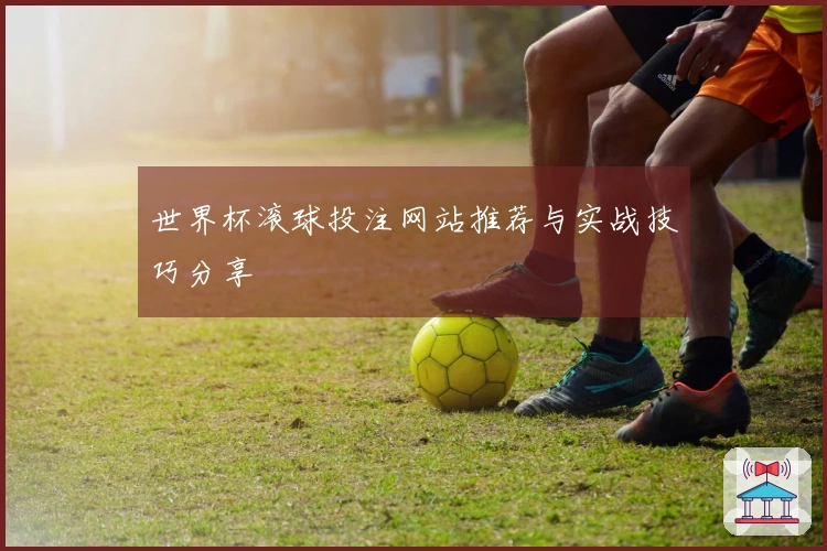 世界杯滚球投注网站推荐与实战技巧分享
